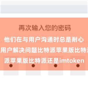 他们在与用户沟通时总是耐心细致地帮助用户解决问题比特派苹果版比特派还是imtoken